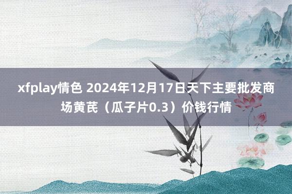 xfplay情色 2024年12月17日天下主要批发商场黄芪（瓜子片0.3）价钱行情