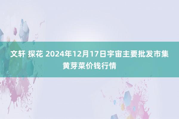 文轩 探花 2024年12月17日宇宙主要批发市集黄芽菜价钱行情