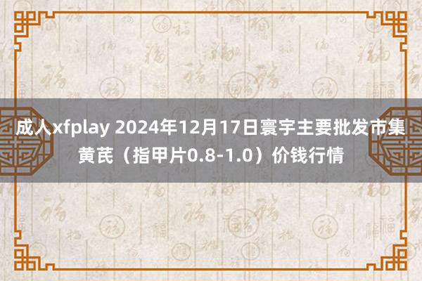 成人xfplay 2024年12月17日寰宇主要批发市集黄芪（指甲片0.8-1.0）价钱行情