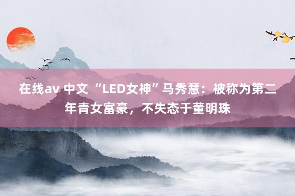 在线av 中文 “LED女神”马秀慧：被称为第二年青女富豪，不失态于董明珠