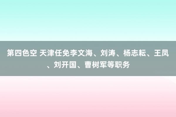 第四色空 天津任免李文海、刘涛、杨志耘、王凤、刘开国、曹树军等职务