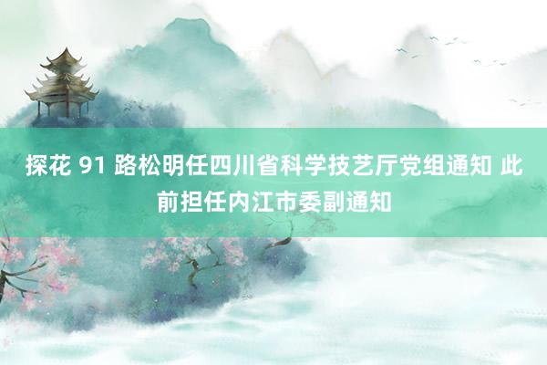 探花 91 路松明任四川省科学技艺厅党组通知 此前担任内江市委副通知