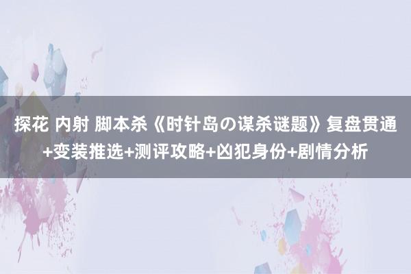 探花 内射 脚本杀《时针岛の谋杀谜题》复盘贯通+变装推选+测评攻略+凶犯身份+剧情分析