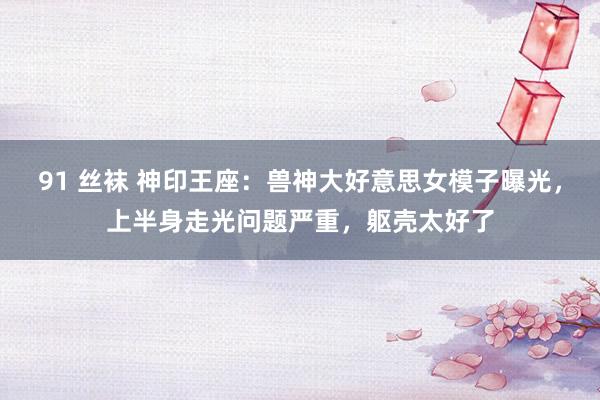 91 丝袜 神印王座：兽神大好意思女模子曝光，上半身走光问题严重，躯壳太好了