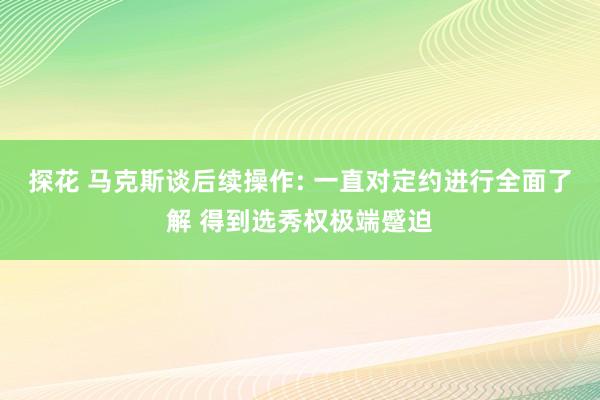 探花 马克斯谈后续操作: 一直对定约进行全面了解 得到选秀权极端蹙迫