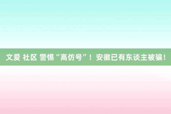 文爱 社区 警惕“高仿号”！安徽已有东谈主被骗！