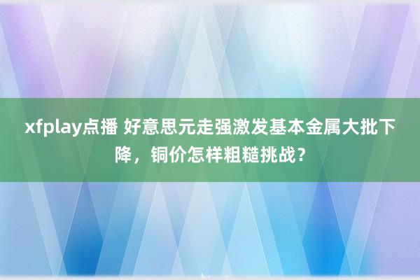 xfplay点播 好意思元走强激发基本金属大批下降，铜价怎样粗糙挑战？