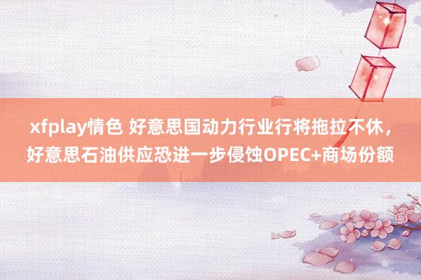 xfplay情色 好意思国动力行业行将拖拉不休，好意思石油供应恐进一步侵蚀OPEC+商场份额