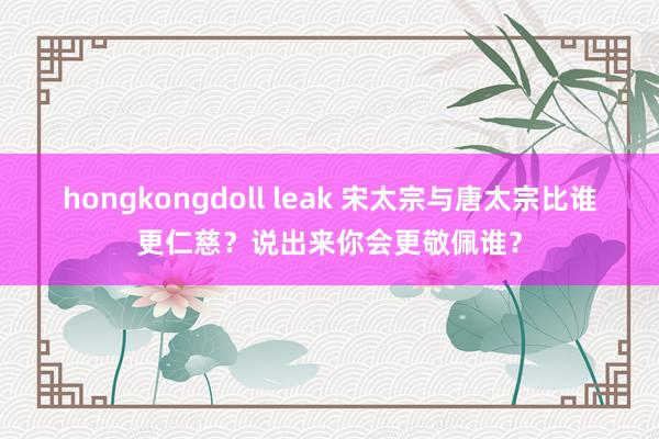 hongkongdoll leak 宋太宗与唐太宗比谁更仁慈？说出来你会更敬佩谁？