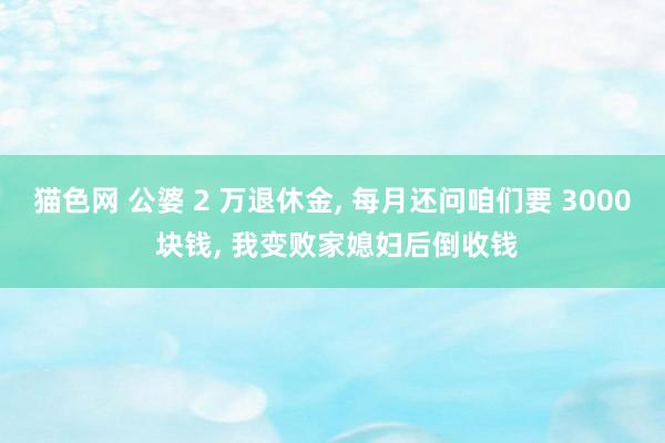 猫色网 公婆 2 万退休金， 每月还问咱们要 3000 块钱， 我变败家媳妇后倒收钱