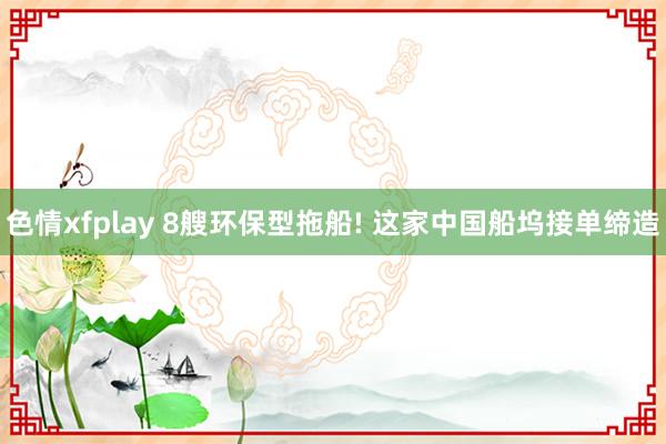 色情xfplay 8艘环保型拖船! 这家中国船坞接单缔造