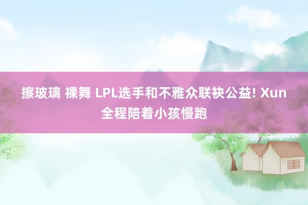 擦玻璃 裸舞 LPL选手和不雅众联袂公益! Xun全程陪着小孩慢跑