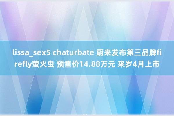 lissa_sex5 chaturbate 蔚来发布第三品牌firefly萤火虫 预售价14.88万元 来岁4月上市