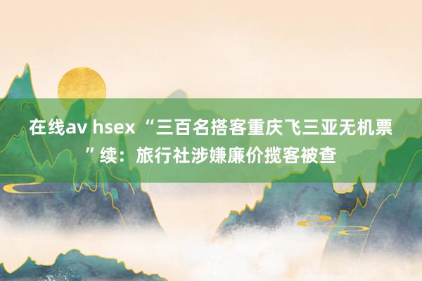 在线av hsex “三百名搭客重庆飞三亚无机票”续：旅行社涉嫌廉价揽客被查