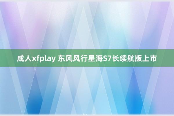 成人xfplay 东风风行星海S7长续航版上市