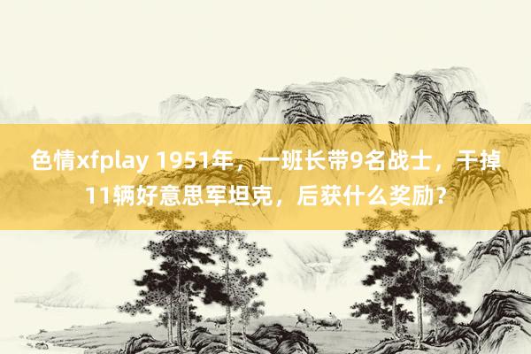 色情xfplay 1951年，一班长带9名战士，干掉11辆好意思军坦克，后获什么奖励？