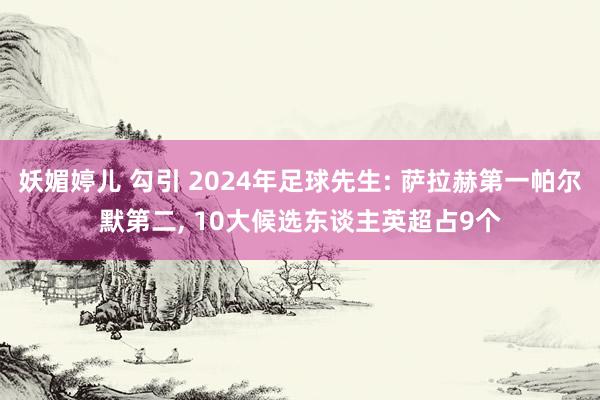 妖媚婷儿 勾引 2024年足球先生: 萨拉赫第一帕尔默第二， 10大候选东谈主英超占9个