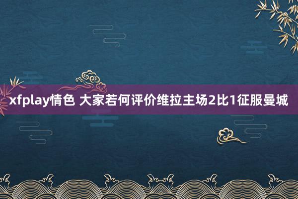 xfplay情色 大家若何评价维拉主场2比1征服曼城