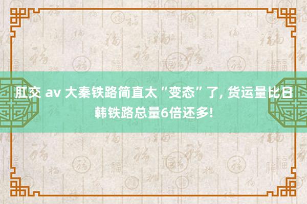 肛交 av 大秦铁路简直太“变态”了， 货运量比日韩铁路总量6倍还多!