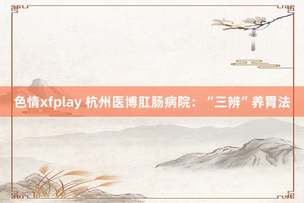 色情xfplay 杭州医博肛肠病院：“三辨”养胃法