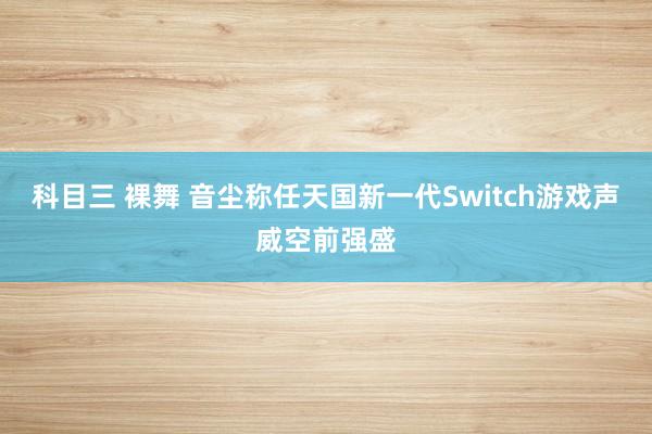 科目三 裸舞 音尘称任天国新一代Switch游戏声威空前强盛