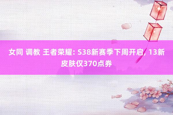 女同 调教 王者荣耀: S38新赛季下周开启， 13新皮肤仅370点券