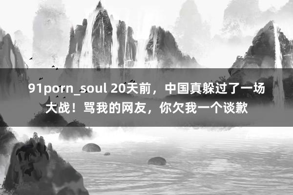 91porn_soul 20天前，中国真躲过了一场大战！骂我的网友，你欠我一个谈歉