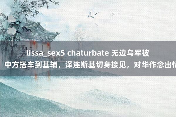 lissa_sex5 chaturbate 无边乌军被歼，中方搭车到基辅，泽连斯基切身接见，对华作念出情愿