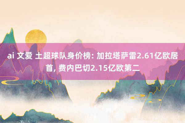 ai 文爱 土超球队身价榜: 加拉塔萨雷2.61亿欧居首， 费内巴切2.15亿欧第二