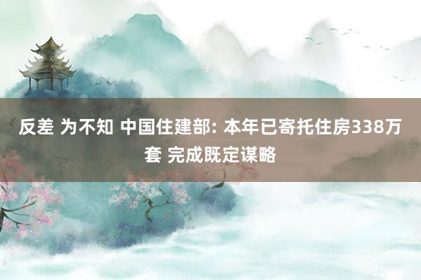 反差 为不知 中国住建部: 本年已寄托住房338万套 完成既定谋略