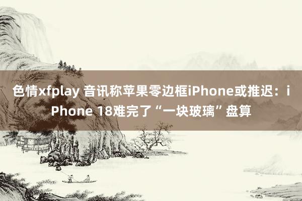 色情xfplay 音讯称苹果零边框iPhone或推迟：iPhone 18难完了“一块玻璃”盘算