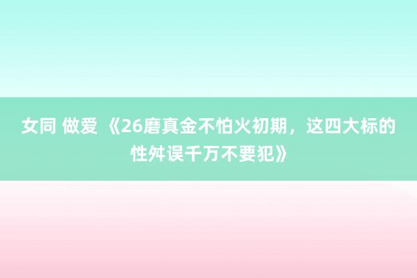 女同 做爱 《26磨真金不怕火初期，这四大标的性舛误千万不要犯》