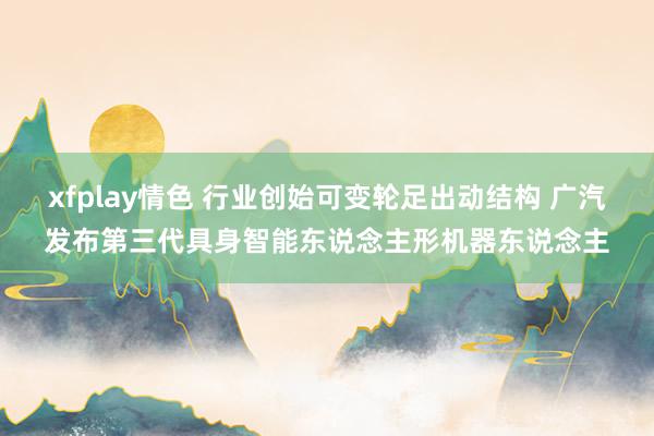 xfplay情色 行业创始可变轮足出动结构 广汽发布第三代具身智能东说念主形机器东说念主