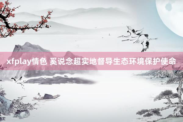 xfplay情色 奚说念超实地督导生态环境保护使命