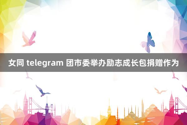 女同 telegram 团市委举办励志成长包捐赠作为