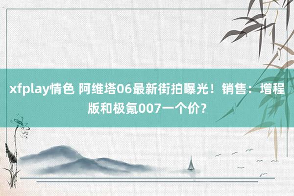 xfplay情色 阿维塔06最新街拍曝光！销售：增程版和极氪007一个价？