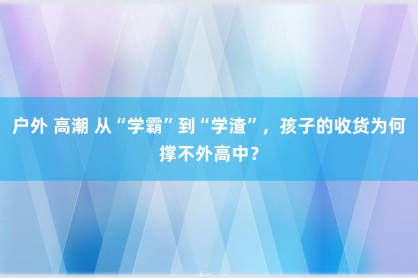 户外 高潮 从“学霸”到“学渣”，孩子的收货为何撑不外高中？