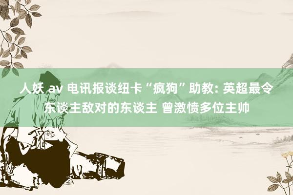 人妖 av 电讯报谈纽卡“疯狗”助教: 英超最令东谈主敌对的东谈主 曾激愤多位主帅