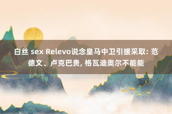 白丝 sex Relevo说念皇马中卫引援采取: 范德文、卢克巴贵， 格瓦迪奥尔不能能