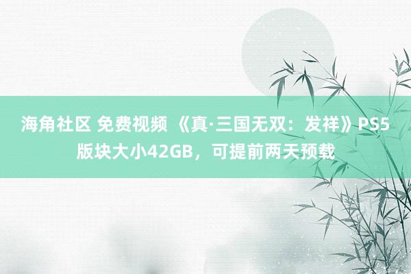 海角社区 免费视频 《真·三国无双：发祥》PS5版块大小42GB，可提前两天预载