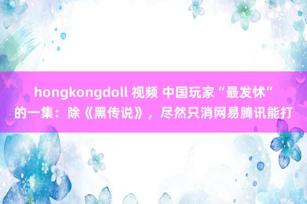 hongkongdoll 视频 中国玩家“最发怵”的一集：除《黑传说》，尽然只消网易腾讯能打