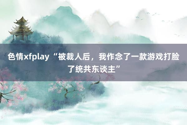 色情xfplay “被裁人后，我作念了一款游戏打脸了统共东谈主”