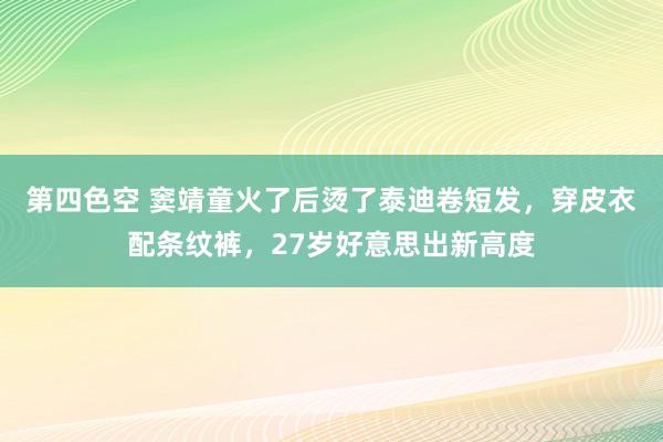 第四色空 窦靖童火了后烫了泰迪卷短发，穿皮衣配条纹裤，27岁好意思出新高度