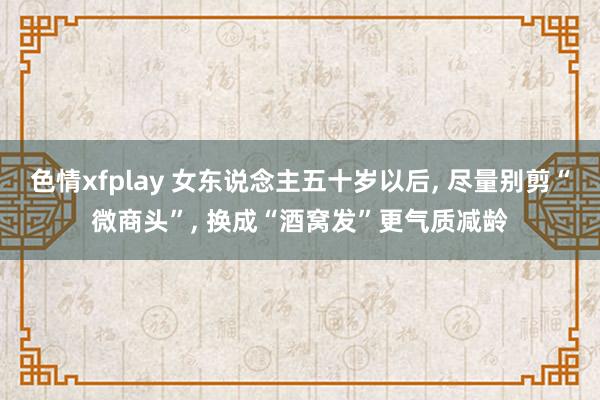 色情xfplay 女东说念主五十岁以后， 尽量别剪“微商头”， 换成“酒窝发”更气质减龄