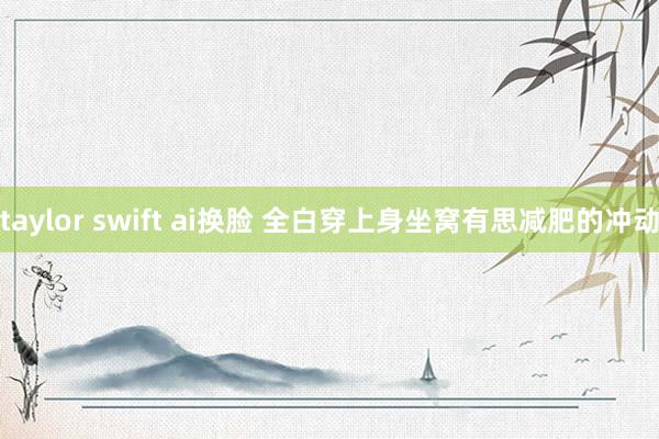 taylor swift ai换脸 全白穿上身坐窝有思减肥的冲动