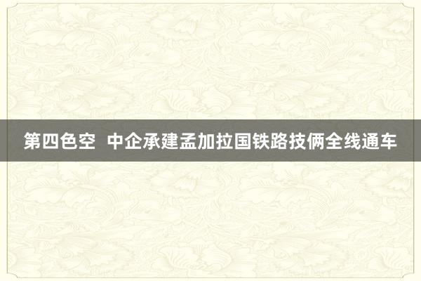 第四色空  中企承建孟加拉国铁路技俩全线通车