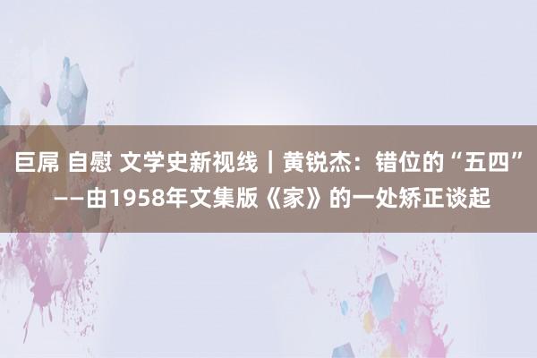 巨屌 自慰 文学史新视线｜黄锐杰：错位的“五四” ——由1958年文集版《家》的一处矫正谈起