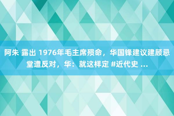 阿朱 露出 1976年毛主席殒命，华国锋建议建顾忌堂遭反对，华：就这样定 #近代史 ...