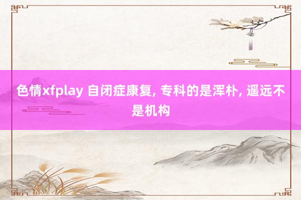 色情xfplay 自闭症康复， 专科的是浑朴， 遥远不是机构