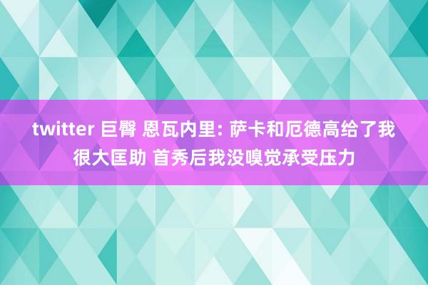 twitter 巨臀 恩瓦内里: 萨卡和厄德高给了我很大匡助 首秀后我没嗅觉承受压力